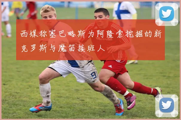 西媒称塞巴略斯为阿隆索挖掘的新克罗斯与魔笛接班人